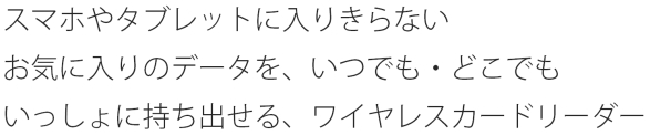 スマホやタブレットに入りきらない　お気に入りのデータを、いつでも・どこでも　いっしょに持ち出せるワイヤレスカードリーダー